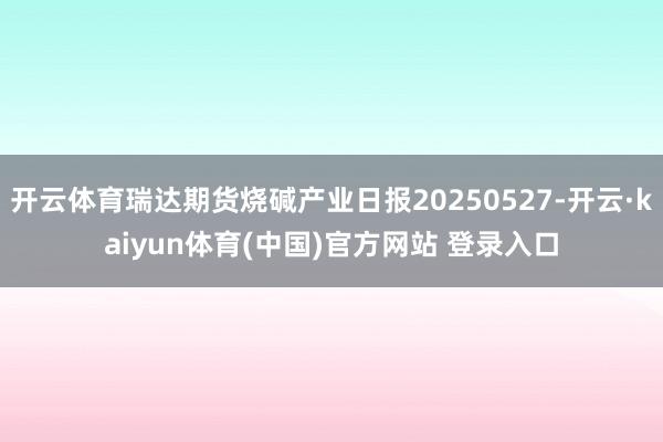 开云体育瑞达期货烧碱产业日报20250527-开云·kaiy