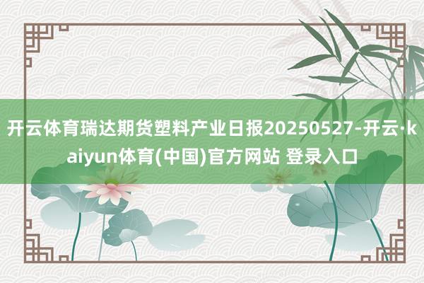 开云体育瑞达期货塑料产业日报20250527-开云·kaiy