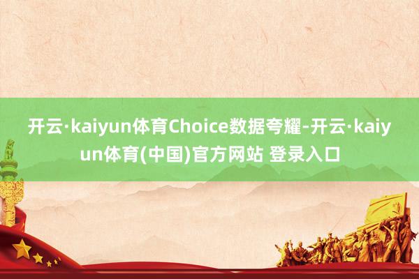 开云·kaiyun体育Choice数据夸耀-开云·kaiyun体育(中国)官方网站 登录入口