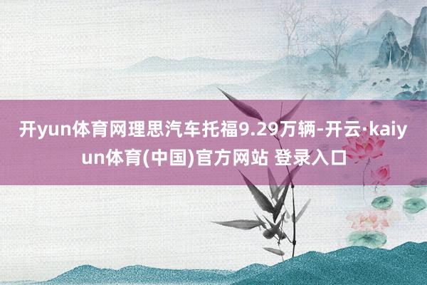 开yun体育网理思汽车托福9.29万辆-开云·kaiyun体