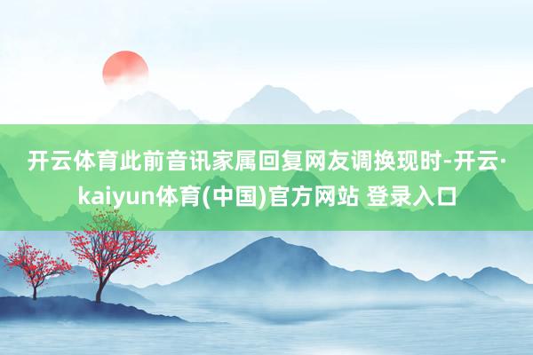 开云体育 此前音讯 家属回复网友调换 现时-开云·kaiyun体育(中国)官方网站 登录入口