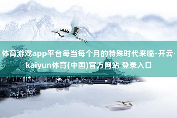 体育游戏app平台每当每个月的特殊时代来临-开云·kaiyu