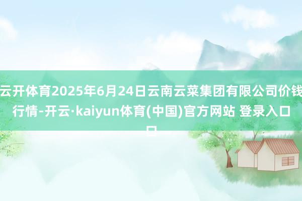 云开体育2025年6月24日云南云菜集团有限公司价钱行情-开