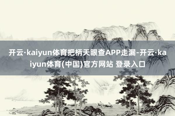 开云·kaiyun体育把柄天眼查APP走漏-开云·kaiyu
