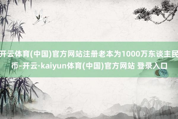 开云体育(中国)官方网站注册老本为1000万东谈主民币-开云