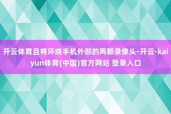 开云体育且将环绕手机外部的两颗录像头-开云·kaiyun体育