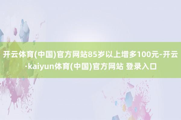开云体育(中国)官方网站85岁以上增多100元-开云·kai