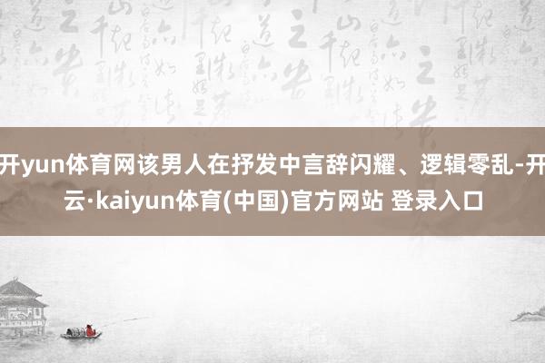 开yun体育网该男人在抒发中言辞闪耀、逻辑零乱-开云·kai