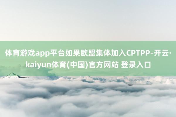 体育游戏app平台如果欧盟集体加入CPTPP-开云·kaiyun体育(中国)官方网站 登录入口