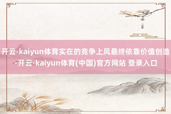 开云·kaiyun体育实在的竞争上风最终依靠价值创造-开云·