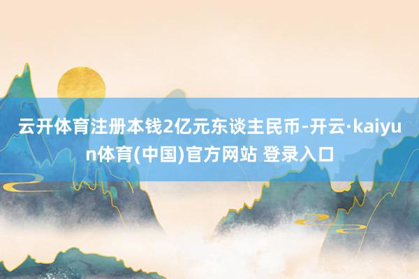云开体育注册本钱2亿元东谈主民币-开云·kaiyun体育(中