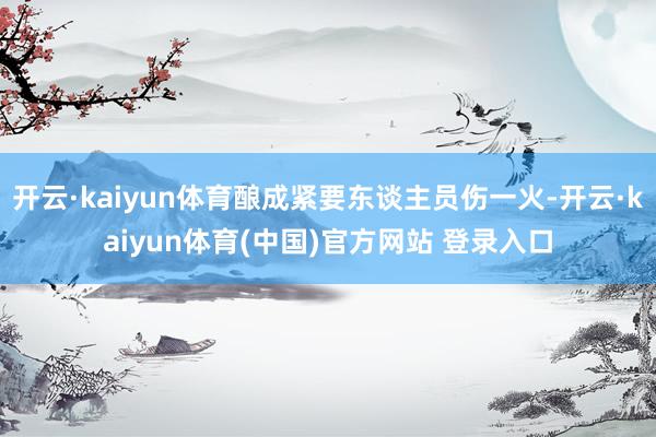 开云·kaiyun体育酿成紧要东谈主员伤一火-开云·kaiyun体育(中国)官方网站 登录入口