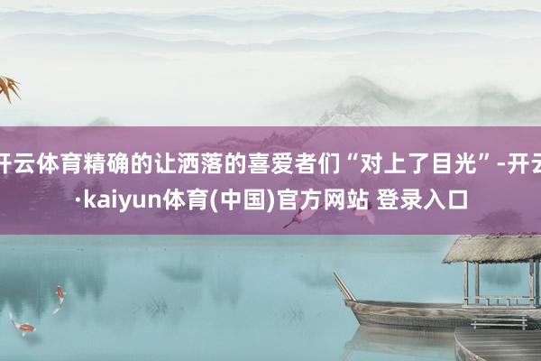 开云体育精确的让洒落的喜爱者们“对上了目光”-开云·kaiyun体育(中国)官方网站 登录入口