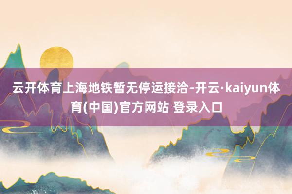 云开体育上海地铁暂无停运接洽-开云·kaiyun体育(中国)