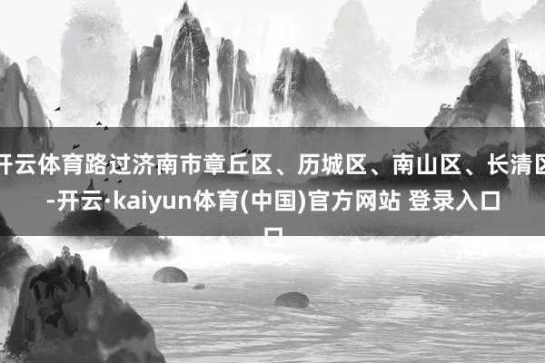 开云体育路过济南市章丘区、历城区、南山区、长清区-开云·ka