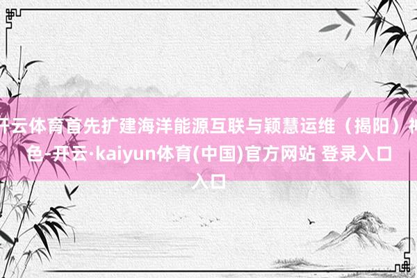 开云体育首先扩建海洋能源互联与颖慧运维（揭阳）神色-开云·kaiyun体育(中国)官方网站 登录入口