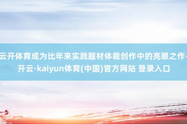 云开体育成为比年来实践题材体裁创作中的亮眼之作-开云·kai