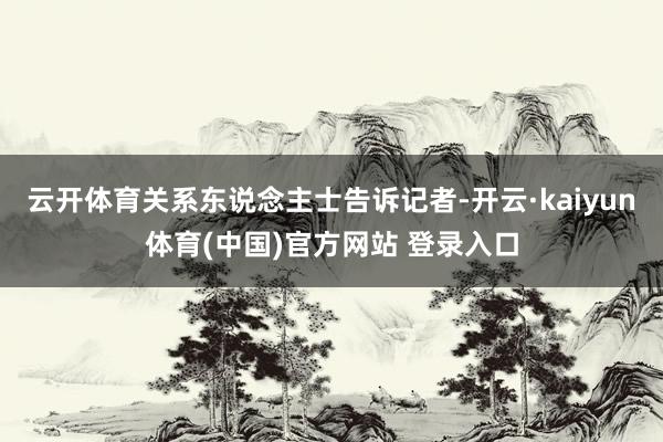 云开体育关系东说念主士告诉记者-开云·kaiyun体育(中国)官方网站 登录入口