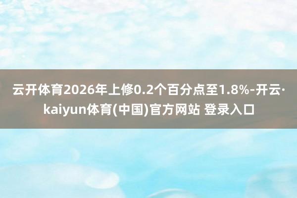 云开体育2026年上修0.2个百分点至1.8%-开云·kaiyun体育(中国)官方网站 登录入口