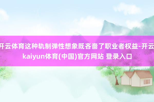 开云体育这种轨制弹性想象既吝啬了职业者权益-开云·kaiyun体育(中国)官方网站 登录入口