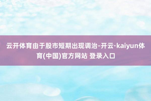 云开体育由于股市短期出现调治-开云·kaiyun体育(中国)官方网站 登录入口