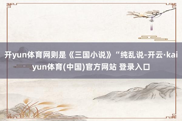 开yun体育网则是《三国小说》“纯乱说-开云·kaiyun体育(中国)官方网站 登录入口