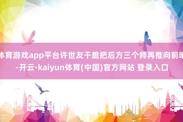 体育游戏app平台许世友干脆把后方三个师再推向前哨-开云·kaiyun体育(中国)官方网站 登录入口