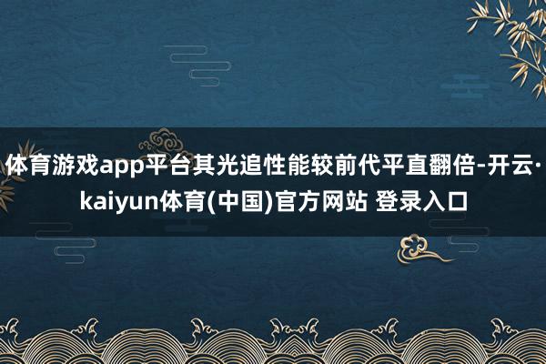 体育游戏app平台其光追性能较前代平直翻倍-开云·kaiyun体育(中国)官方网站 登录入口