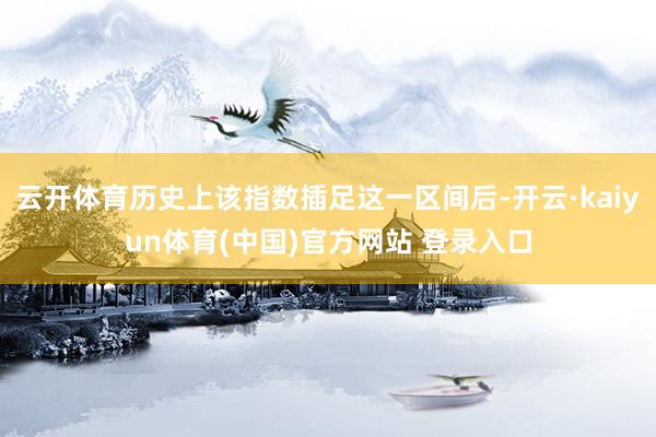 云开体育历史上该指数插足这一区间后-开云·kaiyun体育(