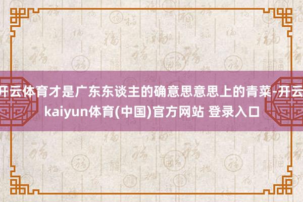 开云体育才是广东东谈主的确意思意思上的青菜-开云·kaiyun体育(中国)官方网站 登录入口