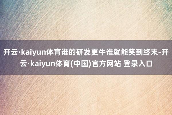 开云·kaiyun体育谁的研发更牛谁就能笑到终末-开云·ka