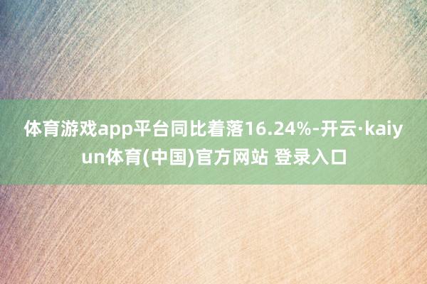 体育游戏app平台同比着落16.24%-开云·kaiyun体