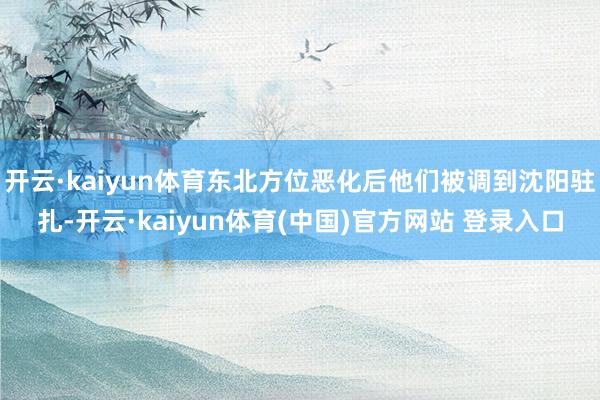 开云·kaiyun体育东北方位恶化后他们被调到沈阳驻扎-开云