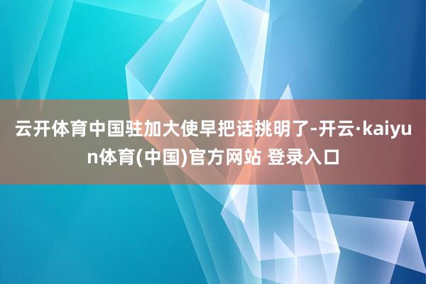 云开体育中国驻加大使早把话挑明了-开云·kaiyun体育(中国)官方网站 登录入口