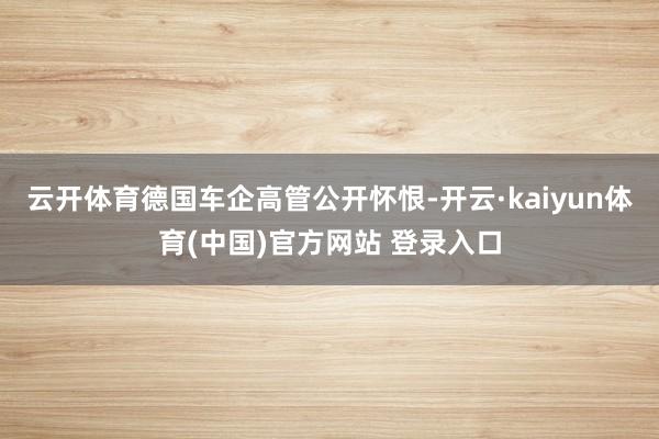 云开体育德国车企高管公开怀恨-开云·kaiyun体育(中国)官方网站 登录入口