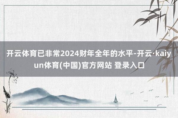 开云体育已非常2024财年全年的水平-开云·kaiyun体育(中国)官方网站 登录入口