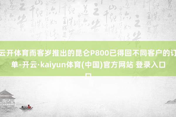 云开体育而客岁推出的昆仑P800已得回不同客户的订单-开云·kaiyun体育(中国)官方网站 登录入口