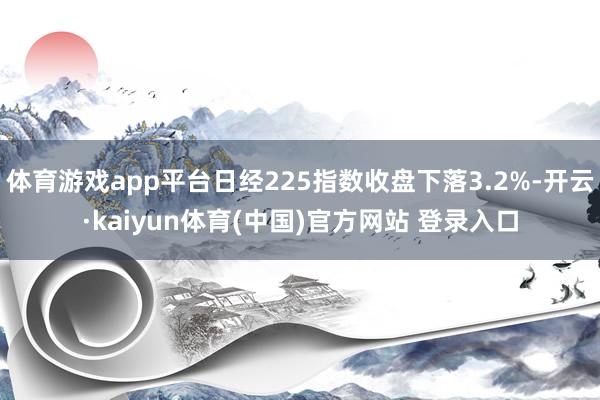 体育游戏app平台日经225指数收盘下落3.2%-开云·kaiyun体育(中国)官方网站 登录入口
