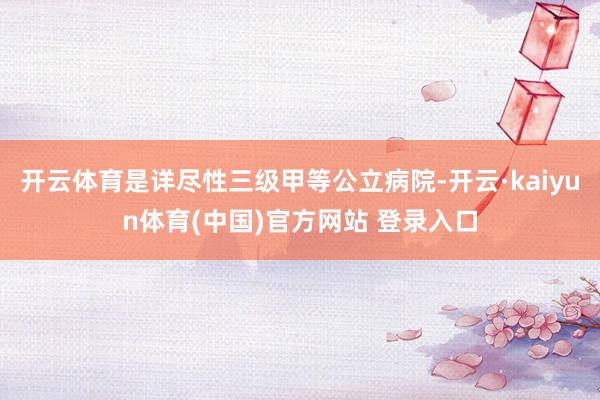 开云体育是详尽性三级甲等公立病院-开云·kaiyun体育(中国)官方网站 登录入口