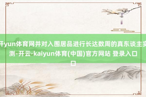 开yun体育网并对入围居品进行长达数周的真东谈主实测-开云·kaiyun体育(中国)官方网站 登录入口