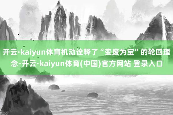 开云·kaiyun体育机动诠释了“变废为宝”的轮回理念-开云·kaiyun体育(中国)官方网站 登录入口