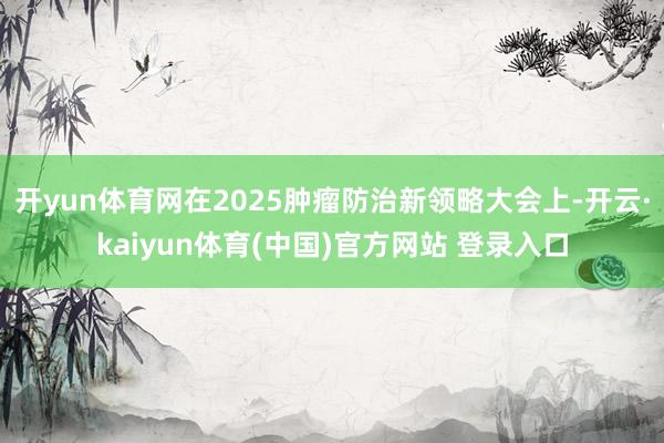 开yun体育网在2025肿瘤防治新领略大会上-开云·kaiyun体育(中国)官方网站 登录入口