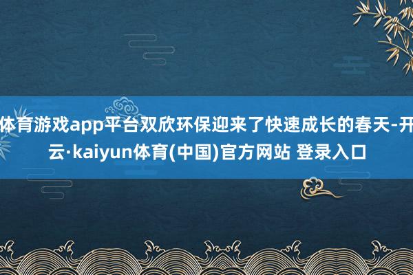 体育游戏app平台双欣环保迎来了快速成长的春天-开云·kaiyun体育(中国)官方网站 登录入口