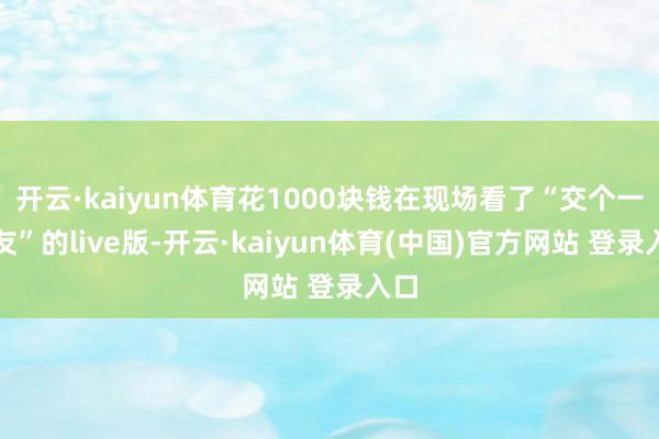 开云·kaiyun体育花1000块钱在现场看了“交个一又友”的live版-开云·kaiyun体育(中国)官方网站 登录入口