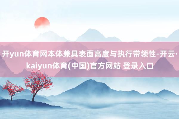 开yun体育网本体兼具表面高度与执行带领性-开云·kaiyun体育(中国)官方网站 登录入口