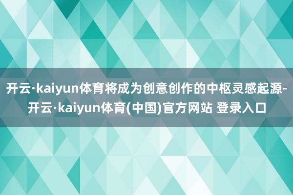 开云·kaiyun体育将成为创意创作的中枢灵感起源-开云·k
