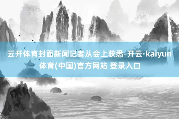 云开体育封面新闻记者从会上获悉-开云·kaiyun体育(中国