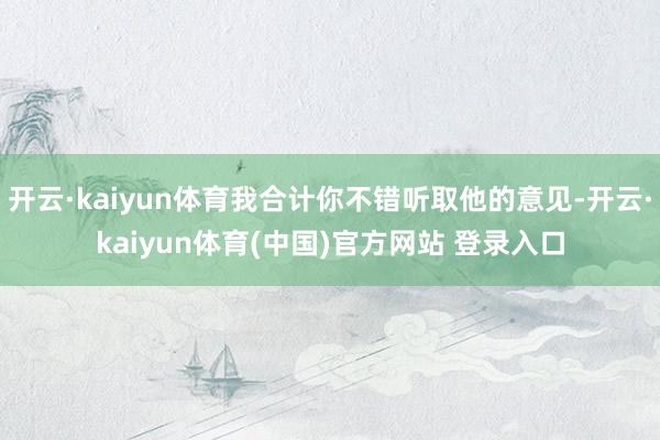 开云·kaiyun体育我合计你不错听取他的意见-开云·kai