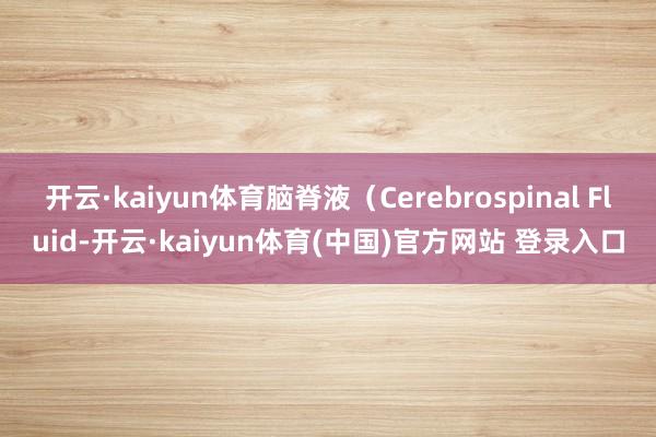 开云·kaiyun体育脑脊液(Cerebrospinal Fluid-开云·kaiyun体育(中国)官方网站 登录入口