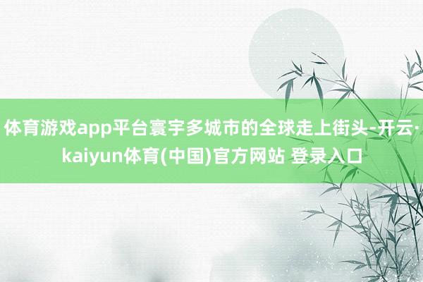 体育游戏app平台寰宇多城市的全球走上街头-开云·kaiyu